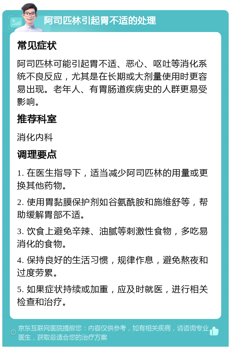 阿司匹林引起胃不适的处理 常见症状 阿司匹林可能引起胃不适、恶心、呕吐等消化系统不良反应，尤其是在长期或大剂量使用时更容易出现。老年人、有胃肠道疾病史的人群更易受影响。 推荐科室 消化内科 调理要点 1. 在医生指导下，适当减少阿司匹林的用量或更换其他药物。 2. 使用胃黏膜保护剂如谷氨酰胺和施维舒等，帮助缓解胃部不适。 3. 饮食上避免辛辣、油腻等刺激性食物，多吃易消化的食物。 4. 保持良好的生活习惯，规律作息，避免熬夜和过度劳累。 5. 如果症状持续或加重，应及时就医，进行相关检查和治疗。