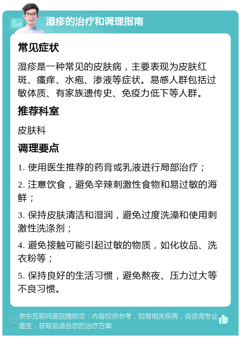 湿疹的治疗和调理指南 常见症状 湿疹是一种常见的皮肤病，主要表现为皮肤红斑、瘙痒、水疱、渗液等症状。易感人群包括过敏体质、有家族遗传史、免疫力低下等人群。 推荐科室 皮肤科 调理要点 1. 使用医生推荐的药膏或乳液进行局部治疗； 2. 注意饮食，避免辛辣刺激性食物和易过敏的海鲜； 3. 保持皮肤清洁和湿润，避免过度洗澡和使用刺激性洗涤剂； 4. 避免接触可能引起过敏的物质，如化妆品、洗衣粉等； 5. 保持良好的生活习惯，避免熬夜、压力过大等不良习惯。