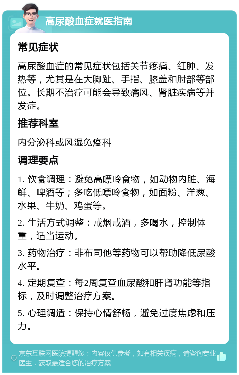 高尿酸血症就医指南 常见症状 高尿酸血症的常见症状包括关节疼痛、红肿、发热等，尤其是在大脚趾、手指、膝盖和肘部等部位。长期不治疗可能会导致痛风、肾脏疾病等并发症。 推荐科室 内分泌科或风湿免疫科 调理要点 1. 饮食调理：避免高嘌呤食物，如动物内脏、海鲜、啤酒等；多吃低嘌呤食物，如面粉、洋葱、水果、牛奶、鸡蛋等。 2. 生活方式调整：戒烟戒酒，多喝水，控制体重，适当运动。 3. 药物治疗：非布司他等药物可以帮助降低尿酸水平。 4. 定期复查：每2周复查血尿酸和肝肾功能等指标，及时调整治疗方案。 5. 心理调适：保持心情舒畅，避免过度焦虑和压力。