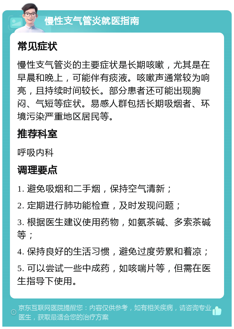 慢性支气管炎就医指南 常见症状 慢性支气管炎的主要症状是长期咳嗽，尤其是在早晨和晚上，可能伴有痰液。咳嗽声通常较为响亮，且持续时间较长。部分患者还可能出现胸闷、气短等症状。易感人群包括长期吸烟者、环境污染严重地区居民等。 推荐科室 呼吸内科 调理要点 1. 避免吸烟和二手烟，保持空气清新； 2. 定期进行肺功能检查，及时发现问题； 3. 根据医生建议使用药物，如氨茶碱、多索茶碱等； 4. 保持良好的生活习惯，避免过度劳累和着凉； 5. 可以尝试一些中成药，如咳喘片等，但需在医生指导下使用。