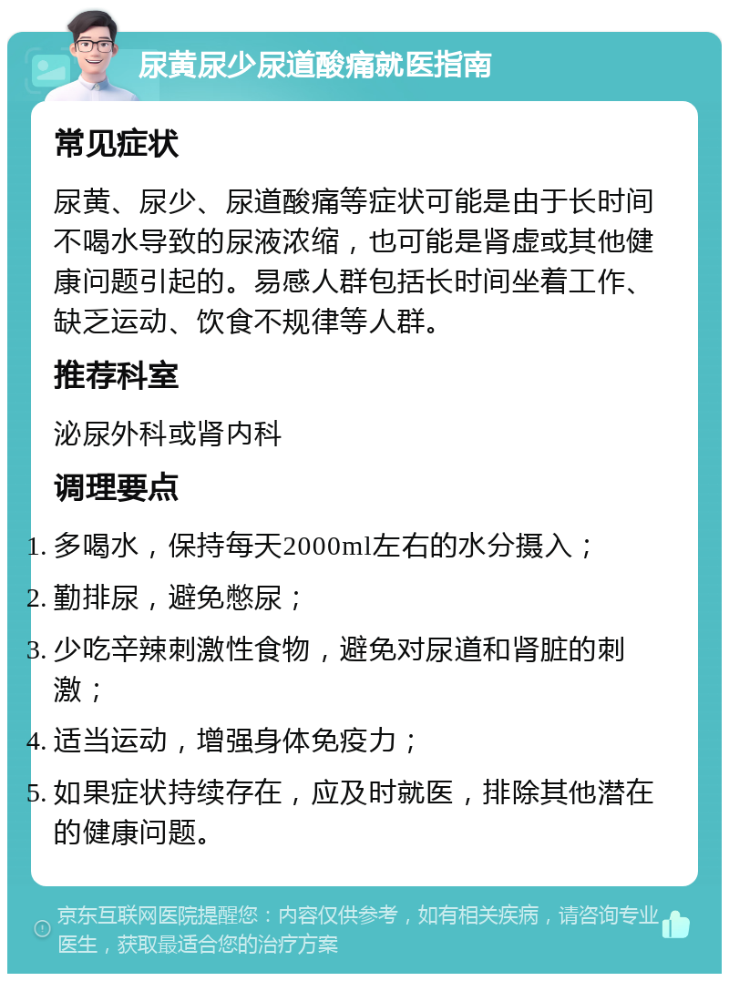 尿黄尿少尿道酸痛就医指南 常见症状 尿黄、尿少、尿道酸痛等症状可能是由于长时间不喝水导致的尿液浓缩，也可能是肾虚或其他健康问题引起的。易感人群包括长时间坐着工作、缺乏运动、饮食不规律等人群。 推荐科室 泌尿外科或肾内科 调理要点 多喝水，保持每天2000ml左右的水分摄入； 勤排尿，避免憋尿； 少吃辛辣刺激性食物，避免对尿道和肾脏的刺激； 适当运动，增强身体免疫力； 如果症状持续存在，应及时就医，排除其他潜在的健康问题。