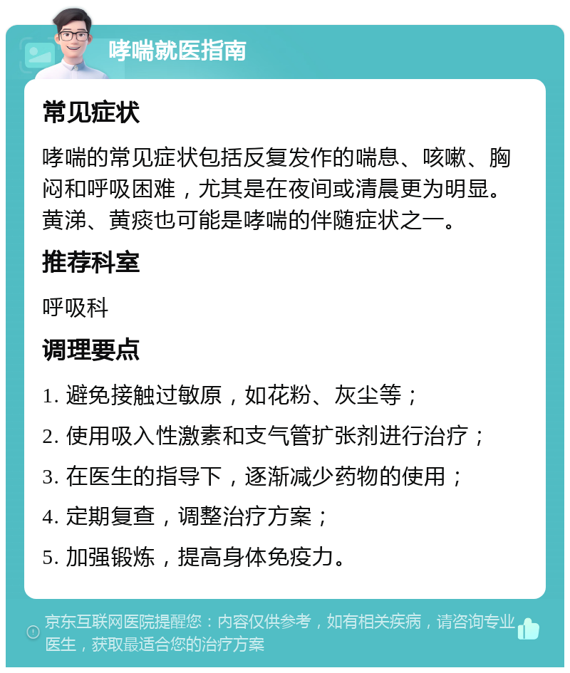 哮喘就医指南 常见症状 哮喘的常见症状包括反复发作的喘息、咳嗽、胸闷和呼吸困难，尤其是在夜间或清晨更为明显。黄涕、黄痰也可能是哮喘的伴随症状之一。 推荐科室 呼吸科 调理要点 1. 避免接触过敏原，如花粉、灰尘等； 2. 使用吸入性激素和支气管扩张剂进行治疗； 3. 在医生的指导下，逐渐减少药物的使用； 4. 定期复查，调整治疗方案； 5. 加强锻炼，提高身体免疫力。