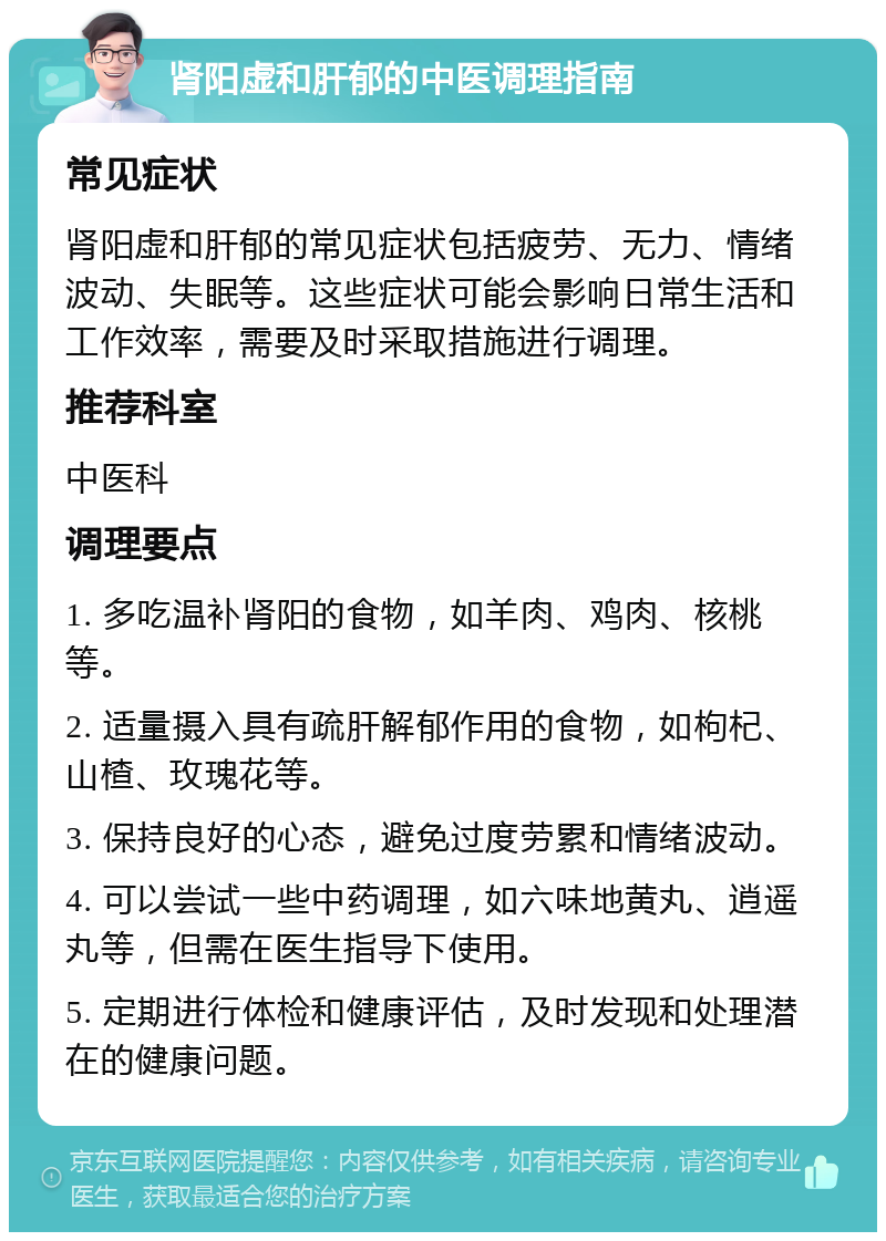 肾阳虚和肝郁的中医调理指南 常见症状 肾阳虚和肝郁的常见症状包括疲劳、无力、情绪波动、失眠等。这些症状可能会影响日常生活和工作效率，需要及时采取措施进行调理。 推荐科室 中医科 调理要点 1. 多吃温补肾阳的食物，如羊肉、鸡肉、核桃等。 2. 适量摄入具有疏肝解郁作用的食物，如枸杞、山楂、玫瑰花等。 3. 保持良好的心态，避免过度劳累和情绪波动。 4. 可以尝试一些中药调理，如六味地黄丸、逍遥丸等，但需在医生指导下使用。 5. 定期进行体检和健康评估，及时发现和处理潜在的健康问题。