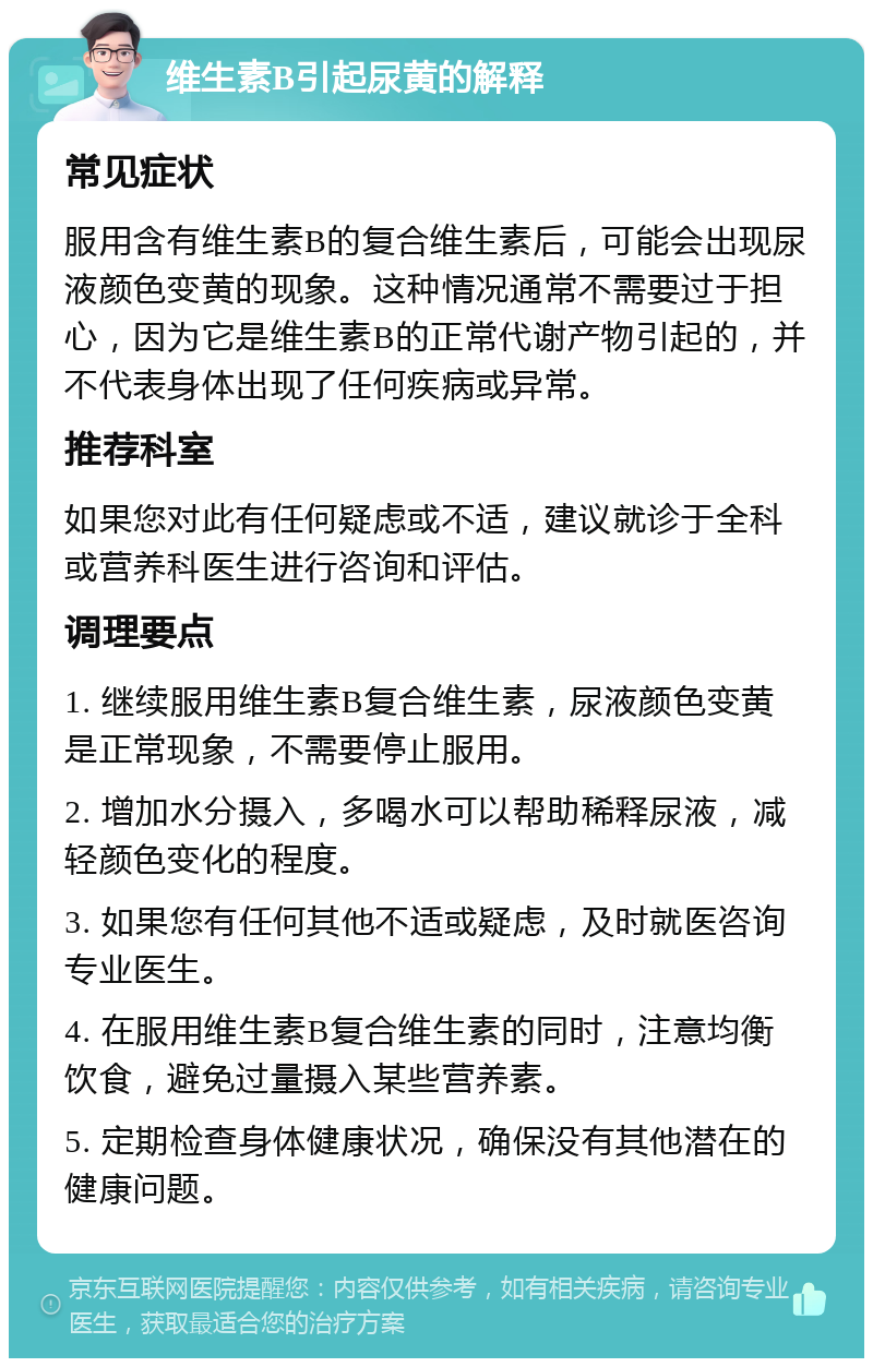 维生素B引起尿黄的解释 常见症状 服用含有维生素B的复合维生素后，可能会出现尿液颜色变黄的现象。这种情况通常不需要过于担心，因为它是维生素B的正常代谢产物引起的，并不代表身体出现了任何疾病或异常。 推荐科室 如果您对此有任何疑虑或不适，建议就诊于全科或营养科医生进行咨询和评估。 调理要点 1. 继续服用维生素B复合维生素，尿液颜色变黄是正常现象，不需要停止服用。 2. 增加水分摄入，多喝水可以帮助稀释尿液，减轻颜色变化的程度。 3. 如果您有任何其他不适或疑虑，及时就医咨询专业医生。 4. 在服用维生素B复合维生素的同时，注意均衡饮食，避免过量摄入某些营养素。 5. 定期检查身体健康状况，确保没有其他潜在的健康问题。