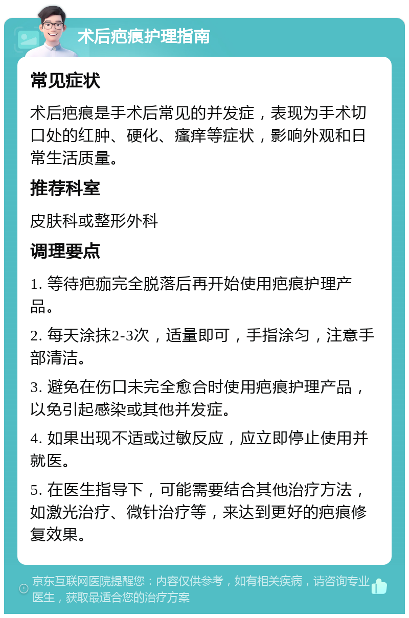 术后疤痕护理指南 常见症状 术后疤痕是手术后常见的并发症，表现为手术切口处的红肿、硬化、瘙痒等症状，影响外观和日常生活质量。 推荐科室 皮肤科或整形外科 调理要点 1. 等待疤痂完全脱落后再开始使用疤痕护理产品。 2. 每天涂抹2-3次，适量即可，手指涂匀，注意手部清洁。 3. 避免在伤口未完全愈合时使用疤痕护理产品，以免引起感染或其他并发症。 4. 如果出现不适或过敏反应，应立即停止使用并就医。 5. 在医生指导下，可能需要结合其他治疗方法，如激光治疗、微针治疗等，来达到更好的疤痕修复效果。