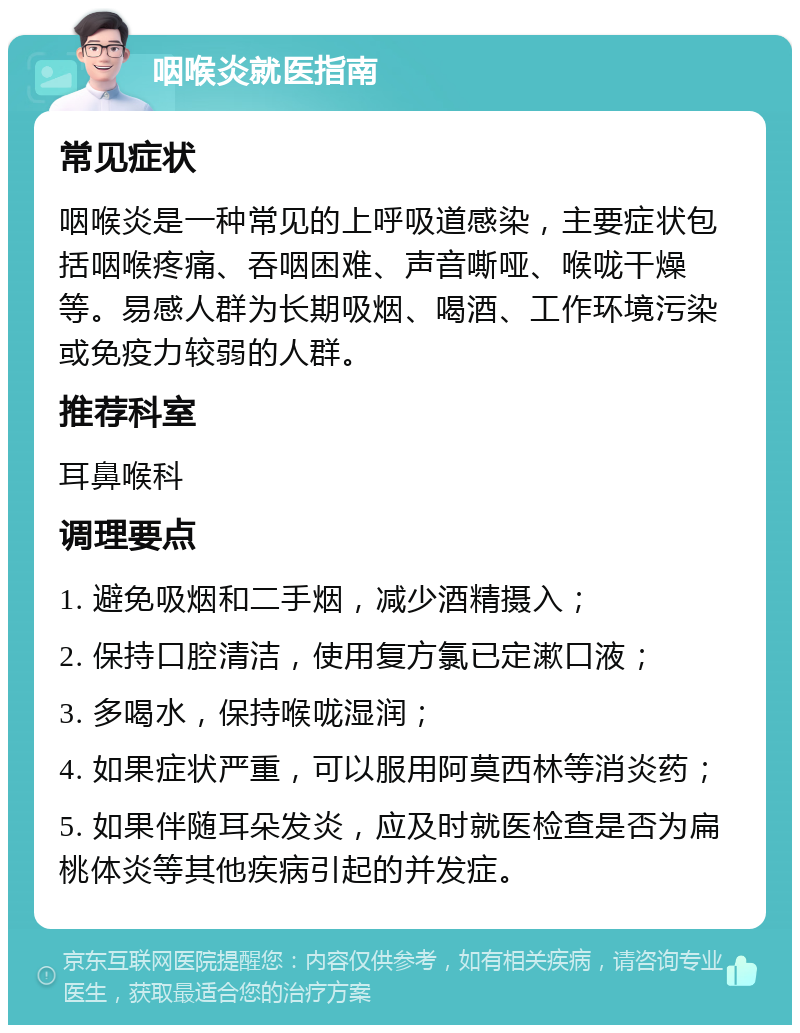 咽喉炎就医指南 常见症状 咽喉炎是一种常见的上呼吸道感染，主要症状包括咽喉疼痛、吞咽困难、声音嘶哑、喉咙干燥等。易感人群为长期吸烟、喝酒、工作环境污染或免疫力较弱的人群。 推荐科室 耳鼻喉科 调理要点 1. 避免吸烟和二手烟，减少酒精摄入； 2. 保持口腔清洁，使用复方氯已定漱口液； 3. 多喝水，保持喉咙湿润； 4. 如果症状严重，可以服用阿莫西林等消炎药； 5. 如果伴随耳朵发炎，应及时就医检查是否为扁桃体炎等其他疾病引起的并发症。