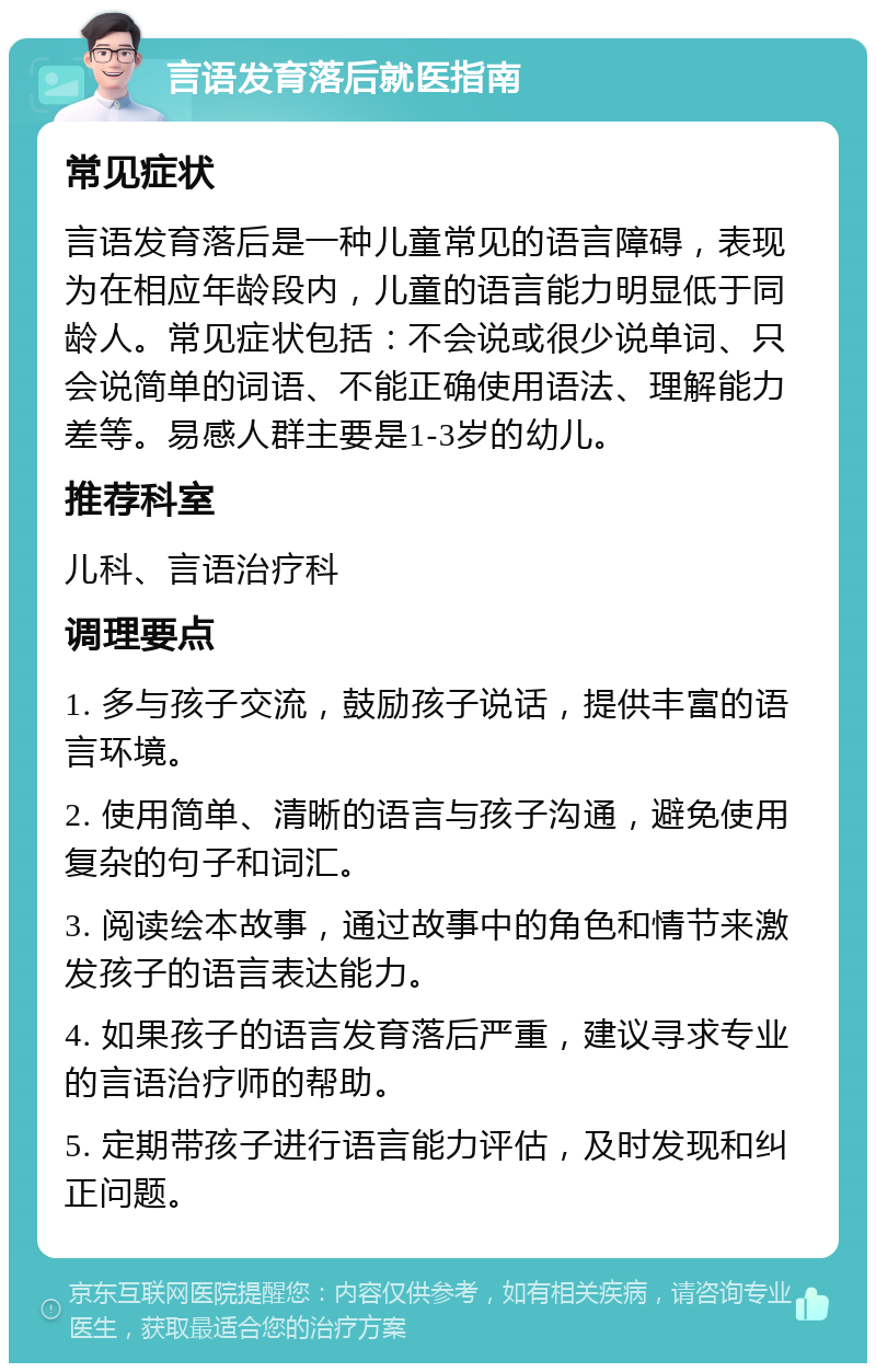 言语发育落后就医指南 常见症状 言语发育落后是一种儿童常见的语言障碍，表现为在相应年龄段内，儿童的语言能力明显低于同龄人。常见症状包括：不会说或很少说单词、只会说简单的词语、不能正确使用语法、理解能力差等。易感人群主要是1-3岁的幼儿。 推荐科室 儿科、言语治疗科 调理要点 1. 多与孩子交流，鼓励孩子说话，提供丰富的语言环境。 2. 使用简单、清晰的语言与孩子沟通，避免使用复杂的句子和词汇。 3. 阅读绘本故事，通过故事中的角色和情节来激发孩子的语言表达能力。 4. 如果孩子的语言发育落后严重，建议寻求专业的言语治疗师的帮助。 5. 定期带孩子进行语言能力评估，及时发现和纠正问题。