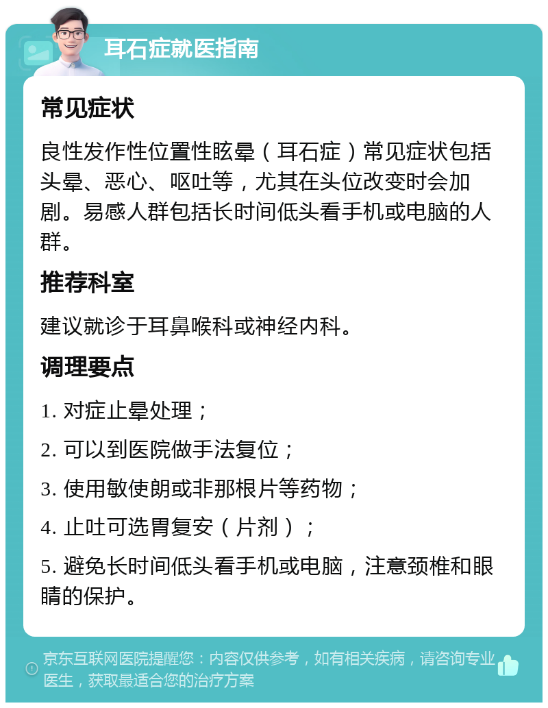 耳石症就医指南 常见症状 良性发作性位置性眩晕（耳石症）常见症状包括头晕、恶心、呕吐等，尤其在头位改变时会加剧。易感人群包括长时间低头看手机或电脑的人群。 推荐科室 建议就诊于耳鼻喉科或神经内科。 调理要点 1. 对症止晕处理； 2. 可以到医院做手法复位； 3. 使用敏使朗或非那根片等药物； 4. 止吐可选胃复安（片剂）； 5. 避免长时间低头看手机或电脑，注意颈椎和眼睛的保护。