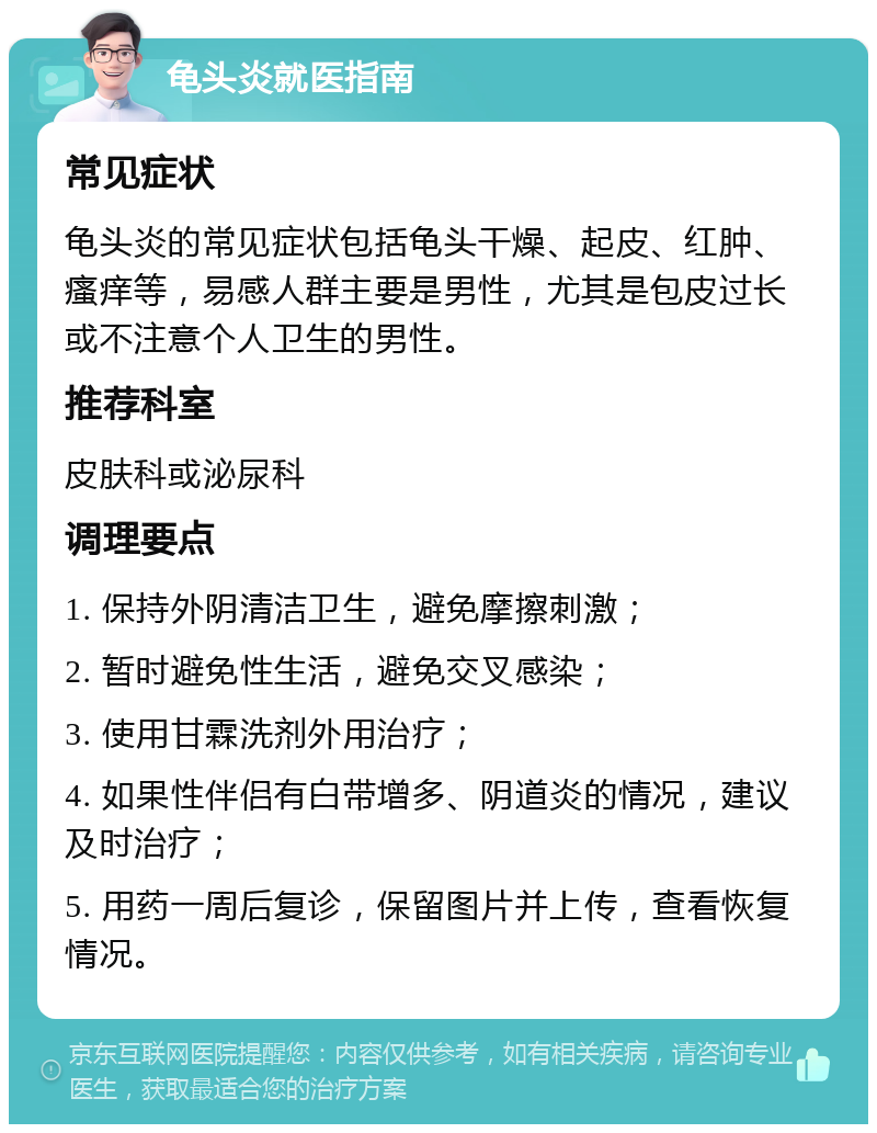 龟头炎就医指南 常见症状 龟头炎的常见症状包括龟头干燥、起皮、红肿、瘙痒等，易感人群主要是男性，尤其是包皮过长或不注意个人卫生的男性。 推荐科室 皮肤科或泌尿科 调理要点 1. 保持外阴清洁卫生，避免摩擦刺激； 2. 暂时避免性生活，避免交叉感染； 3. 使用甘霖洗剂外用治疗； 4. 如果性伴侣有白带增多、阴道炎的情况，建议及时治疗； 5. 用药一周后复诊，保留图片并上传，查看恢复情况。