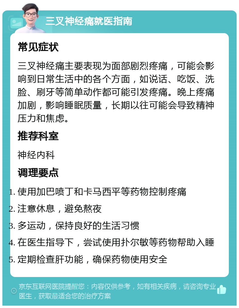 三叉神经痛就医指南 常见症状 三叉神经痛主要表现为面部剧烈疼痛，可能会影响到日常生活中的各个方面，如说话、吃饭、洗脸、刷牙等简单动作都可能引发疼痛。晚上疼痛加剧，影响睡眠质量，长期以往可能会导致精神压力和焦虑。 推荐科室 神经内科 调理要点 使用加巴喷丁和卡马西平等药物控制疼痛 注意休息，避免熬夜 多运动，保持良好的生活习惯 在医生指导下，尝试使用扑尔敏等药物帮助入睡 定期检查肝功能，确保药物使用安全