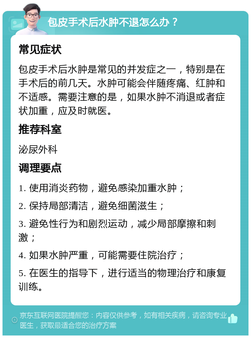 包皮手术后水肿不退怎么办？ 常见症状 包皮手术后水肿是常见的并发症之一，特别是在手术后的前几天。水肿可能会伴随疼痛、红肿和不适感。需要注意的是，如果水肿不消退或者症状加重，应及时就医。 推荐科室 泌尿外科 调理要点 1. 使用消炎药物，避免感染加重水肿； 2. 保持局部清洁，避免细菌滋生； 3. 避免性行为和剧烈运动，减少局部摩擦和刺激； 4. 如果水肿严重，可能需要住院治疗； 5. 在医生的指导下，进行适当的物理治疗和康复训练。