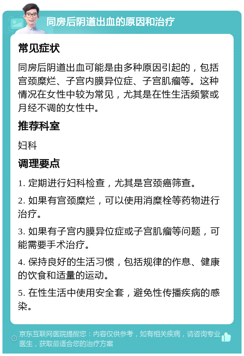 同房后阴道出血的原因和治疗 常见症状 同房后阴道出血可能是由多种原因引起的，包括宫颈糜烂、子宫内膜异位症、子宫肌瘤等。这种情况在女性中较为常见，尤其是在性生活频繁或月经不调的女性中。 推荐科室 妇科 调理要点 1. 定期进行妇科检查，尤其是宫颈癌筛查。 2. 如果有宫颈糜烂，可以使用消糜栓等药物进行治疗。 3. 如果有子宫内膜异位症或子宫肌瘤等问题，可能需要手术治疗。 4. 保持良好的生活习惯，包括规律的作息、健康的饮食和适量的运动。 5. 在性生活中使用安全套，避免性传播疾病的感染。