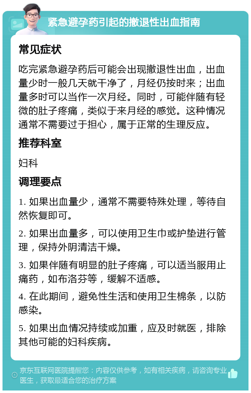 紧急避孕药引起的撤退性出血指南 常见症状 吃完紧急避孕药后可能会出现撤退性出血，出血量少时一般几天就干净了，月经仍按时来；出血量多时可以当作一次月经。同时，可能伴随有轻微的肚子疼痛，类似于来月经的感觉。这种情况通常不需要过于担心，属于正常的生理反应。 推荐科室 妇科 调理要点 1. 如果出血量少，通常不需要特殊处理，等待自然恢复即可。 2. 如果出血量多，可以使用卫生巾或护垫进行管理，保持外阴清洁干燥。 3. 如果伴随有明显的肚子疼痛，可以适当服用止痛药，如布洛芬等，缓解不适感。 4. 在此期间，避免性生活和使用卫生棉条，以防感染。 5. 如果出血情况持续或加重，应及时就医，排除其他可能的妇科疾病。