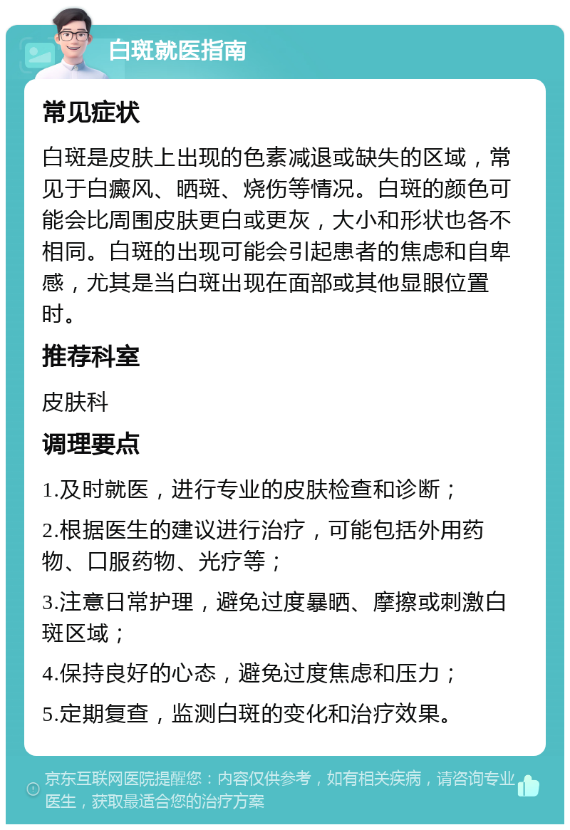 白斑就医指南 常见症状 白斑是皮肤上出现的色素减退或缺失的区域，常见于白癜风、晒斑、烧伤等情况。白斑的颜色可能会比周围皮肤更白或更灰，大小和形状也各不相同。白斑的出现可能会引起患者的焦虑和自卑感，尤其是当白斑出现在面部或其他显眼位置时。 推荐科室 皮肤科 调理要点 1.及时就医，进行专业的皮肤检查和诊断； 2.根据医生的建议进行治疗，可能包括外用药物、口服药物、光疗等； 3.注意日常护理，避免过度暴晒、摩擦或刺激白斑区域； 4.保持良好的心态，避免过度焦虑和压力； 5.定期复查，监测白斑的变化和治疗效果。