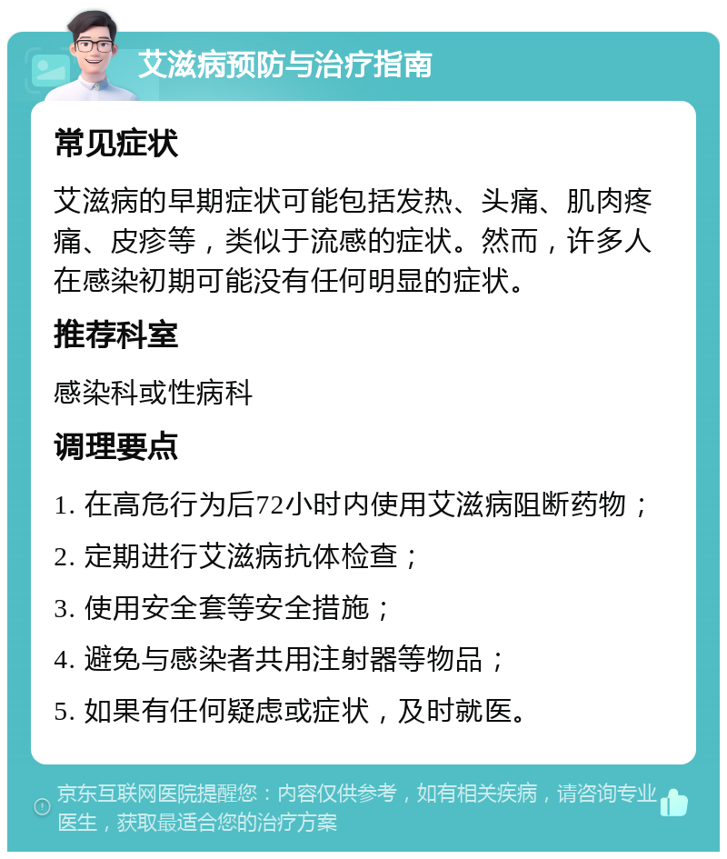 艾滋病预防与治疗指南 常见症状 艾滋病的早期症状可能包括发热、头痛、肌肉疼痛、皮疹等，类似于流感的症状。然而，许多人在感染初期可能没有任何明显的症状。 推荐科室 感染科或性病科 调理要点 1. 在高危行为后72小时内使用艾滋病阻断药物； 2. 定期进行艾滋病抗体检查； 3. 使用安全套等安全措施； 4. 避免与感染者共用注射器等物品； 5. 如果有任何疑虑或症状，及时就医。