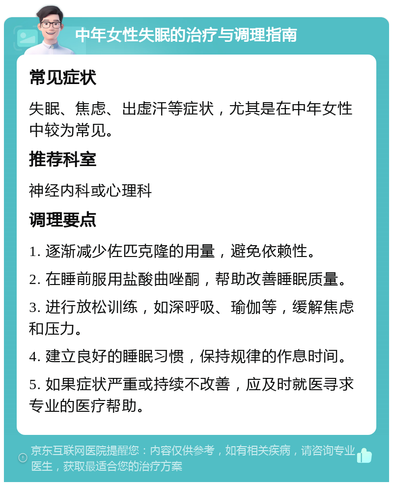 中年女性失眠的治疗与调理指南 常见症状 失眠、焦虑、出虚汗等症状，尤其是在中年女性中较为常见。 推荐科室 神经内科或心理科 调理要点 1. 逐渐减少佐匹克隆的用量，避免依赖性。 2. 在睡前服用盐酸曲唑酮，帮助改善睡眠质量。 3. 进行放松训练，如深呼吸、瑜伽等，缓解焦虑和压力。 4. 建立良好的睡眠习惯，保持规律的作息时间。 5. 如果症状严重或持续不改善，应及时就医寻求专业的医疗帮助。