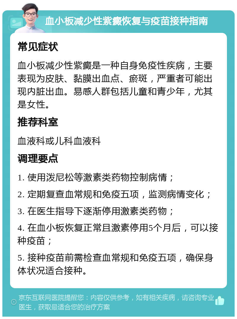 血小板减少性紫癜恢复与疫苗接种指南 常见症状 血小板减少性紫癜是一种自身免疫性疾病，主要表现为皮肤、黏膜出血点、瘀斑，严重者可能出现内脏出血。易感人群包括儿童和青少年，尤其是女性。 推荐科室 血液科或儿科血液科 调理要点 1. 使用泼尼松等激素类药物控制病情； 2. 定期复查血常规和免疫五项，监测病情变化； 3. 在医生指导下逐渐停用激素类药物； 4. 在血小板恢复正常且激素停用5个月后，可以接种疫苗； 5. 接种疫苗前需检查血常规和免疫五项，确保身体状况适合接种。