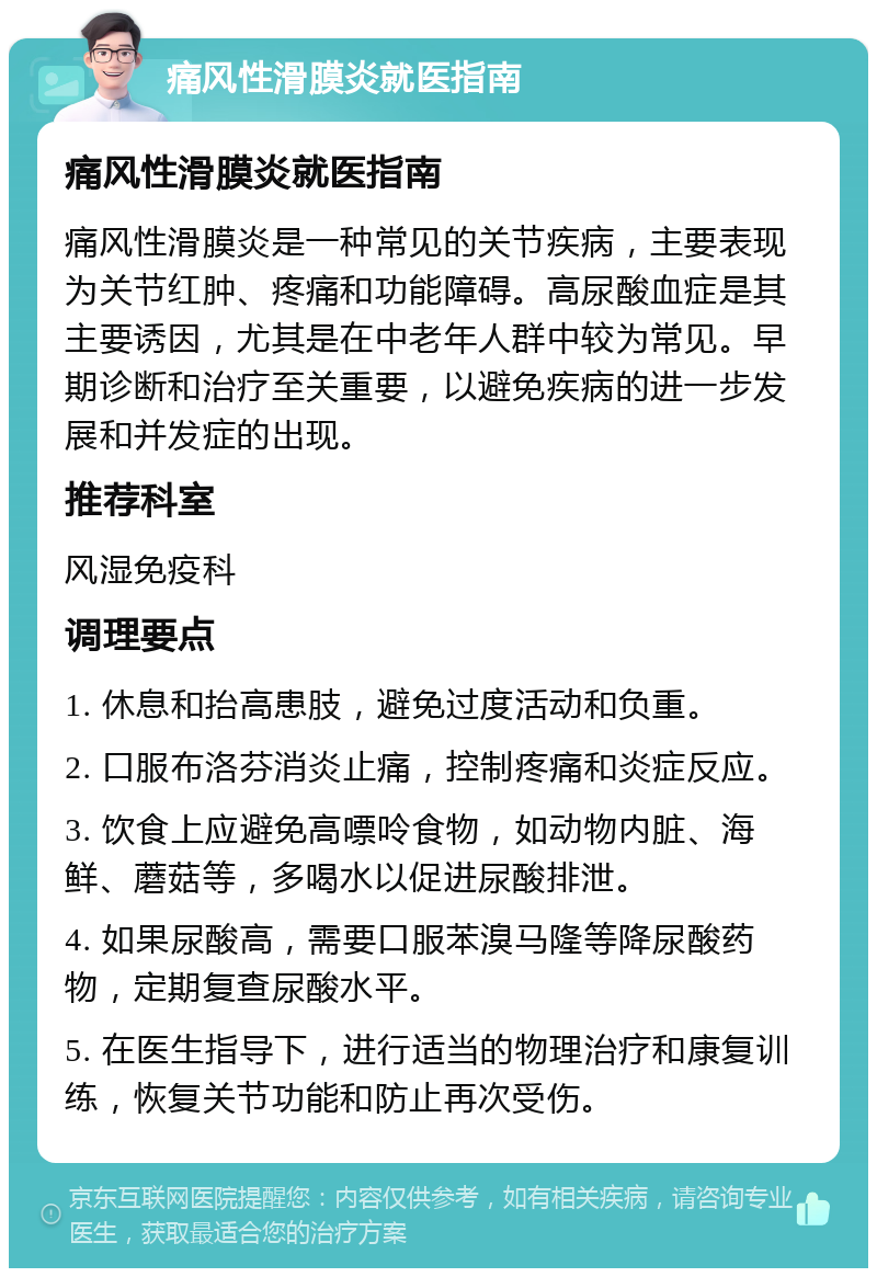 痛风性滑膜炎就医指南 痛风性滑膜炎就医指南 痛风性滑膜炎是一种常见的关节疾病，主要表现为关节红肿、疼痛和功能障碍。高尿酸血症是其主要诱因，尤其是在中老年人群中较为常见。早期诊断和治疗至关重要，以避免疾病的进一步发展和并发症的出现。 推荐科室 风湿免疫科 调理要点 1. 休息和抬高患肢，避免过度活动和负重。 2. 口服布洛芬消炎止痛，控制疼痛和炎症反应。 3. 饮食上应避免高嘌呤食物，如动物内脏、海鲜、蘑菇等，多喝水以促进尿酸排泄。 4. 如果尿酸高，需要口服苯溴马隆等降尿酸药物，定期复查尿酸水平。 5. 在医生指导下，进行适当的物理治疗和康复训练，恢复关节功能和防止再次受伤。