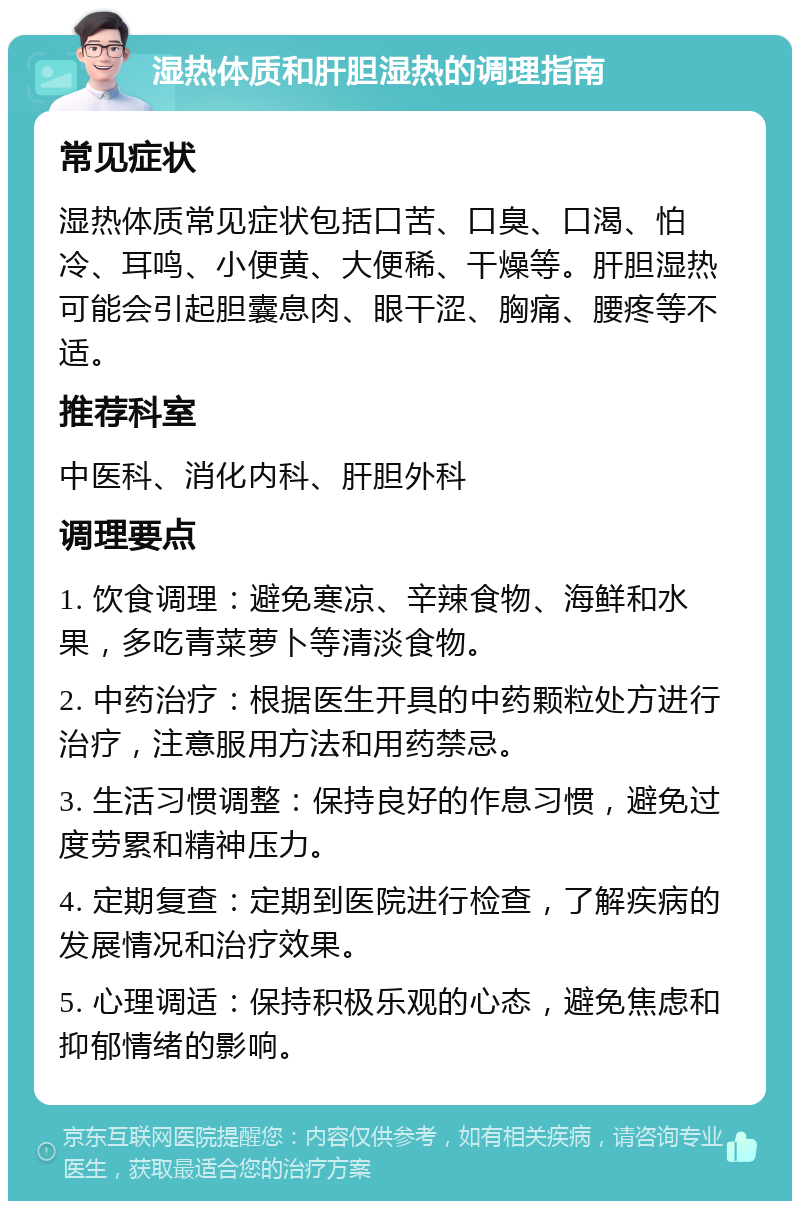 湿热体质和肝胆湿热的调理指南 常见症状 湿热体质常见症状包括口苦、口臭、口渴、怕冷、耳鸣、小便黄、大便稀、干燥等。肝胆湿热可能会引起胆囊息肉、眼干涩、胸痛、腰疼等不适。 推荐科室 中医科、消化内科、肝胆外科 调理要点 1. 饮食调理：避免寒凉、辛辣食物、海鲜和水果，多吃青菜萝卜等清淡食物。 2. 中药治疗：根据医生开具的中药颗粒处方进行治疗，注意服用方法和用药禁忌。 3. 生活习惯调整：保持良好的作息习惯，避免过度劳累和精神压力。 4. 定期复查：定期到医院进行检查，了解疾病的发展情况和治疗效果。 5. 心理调适：保持积极乐观的心态，避免焦虑和抑郁情绪的影响。