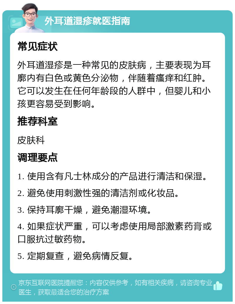 外耳道湿疹就医指南 常见症状 外耳道湿疹是一种常见的皮肤病，主要表现为耳廓内有白色或黄色分泌物，伴随着瘙痒和红肿。它可以发生在任何年龄段的人群中，但婴儿和小孩更容易受到影响。 推荐科室 皮肤科 调理要点 1. 使用含有凡士林成分的产品进行清洁和保湿。 2. 避免使用刺激性强的清洁剂或化妆品。 3. 保持耳廓干燥，避免潮湿环境。 4. 如果症状严重，可以考虑使用局部激素药膏或口服抗过敏药物。 5. 定期复查，避免病情反复。