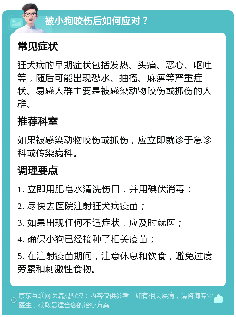 被小狗咬伤后如何应对？ 常见症状 狂犬病的早期症状包括发热、头痛、恶心、呕吐等，随后可能出现恐水、抽搐、麻痹等严重症状。易感人群主要是被感染动物咬伤或抓伤的人群。 推荐科室 如果被感染动物咬伤或抓伤，应立即就诊于急诊科或传染病科。 调理要点 1. 立即用肥皂水清洗伤口，并用碘伏消毒； 2. 尽快去医院注射狂犬病疫苗； 3. 如果出现任何不适症状，应及时就医； 4. 确保小狗已经接种了相关疫苗； 5. 在注射疫苗期间，注意休息和饮食，避免过度劳累和刺激性食物。