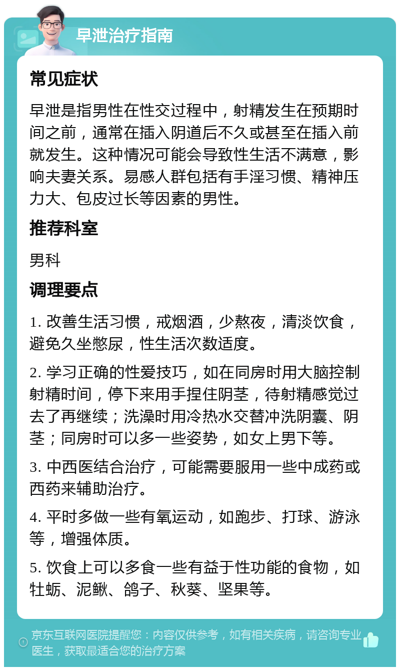 早泄治疗指南 常见症状 早泄是指男性在性交过程中，射精发生在预期时间之前，通常在插入阴道后不久或甚至在插入前就发生。这种情况可能会导致性生活不满意，影响夫妻关系。易感人群包括有手淫习惯、精神压力大、包皮过长等因素的男性。 推荐科室 男科 调理要点 1. 改善生活习惯，戒烟酒，少熬夜，清淡饮食，避免久坐憋尿，性生活次数适度。 2. 学习正确的性爱技巧，如在同房时用大脑控制射精时间，停下来用手捏住阴茎，待射精感觉过去了再继续；洗澡时用冷热水交替冲洗阴囊、阴茎；同房时可以多一些姿势，如女上男下等。 3. 中西医结合治疗，可能需要服用一些中成药或西药来辅助治疗。 4. 平时多做一些有氧运动，如跑步、打球、游泳等，增强体质。 5. 饮食上可以多食一些有益于性功能的食物，如牡蛎、泥鳅、鸽子、秋葵、坚果等。