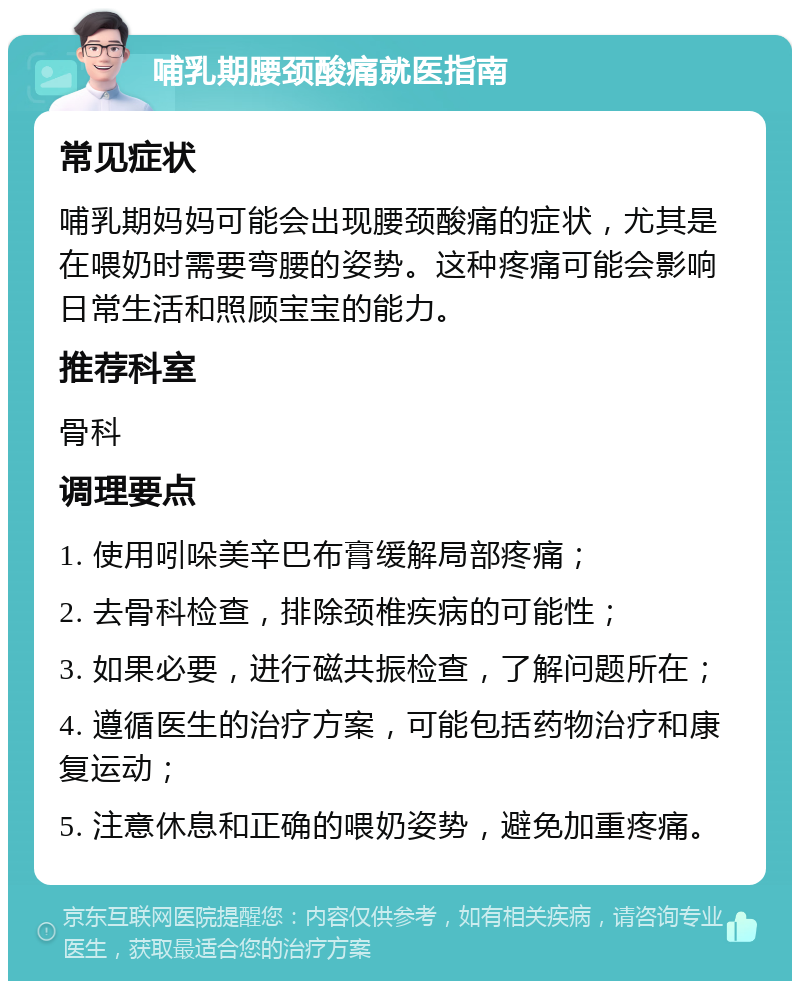 哺乳期腰颈酸痛就医指南 常见症状 哺乳期妈妈可能会出现腰颈酸痛的症状，尤其是在喂奶时需要弯腰的姿势。这种疼痛可能会影响日常生活和照顾宝宝的能力。 推荐科室 骨科 调理要点 1. 使用吲哚美辛巴布膏缓解局部疼痛； 2. 去骨科检查，排除颈椎疾病的可能性； 3. 如果必要，进行磁共振检查，了解问题所在； 4. 遵循医生的治疗方案，可能包括药物治疗和康复运动； 5. 注意休息和正确的喂奶姿势，避免加重疼痛。