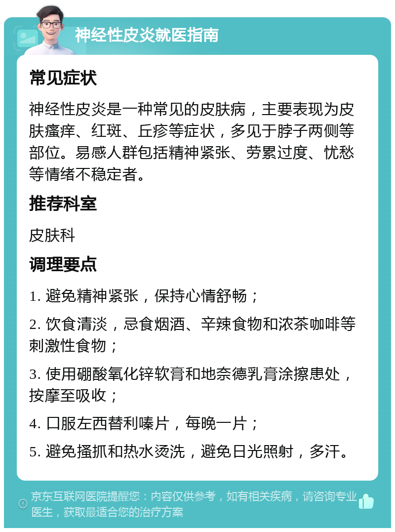 神经性皮炎就医指南 常见症状 神经性皮炎是一种常见的皮肤病，主要表现为皮肤瘙痒、红斑、丘疹等症状，多见于脖子两侧等部位。易感人群包括精神紧张、劳累过度、忧愁等情绪不稳定者。 推荐科室 皮肤科 调理要点 1. 避免精神紧张，保持心情舒畅； 2. 饮食清淡，忌食烟酒、辛辣食物和浓茶咖啡等刺激性食物； 3. 使用硼酸氧化锌软膏和地奈德乳膏涂擦患处，按摩至吸收； 4. 口服左西替利嗪片，每晚一片； 5. 避免搔抓和热水烫洗，避免日光照射，多汗。