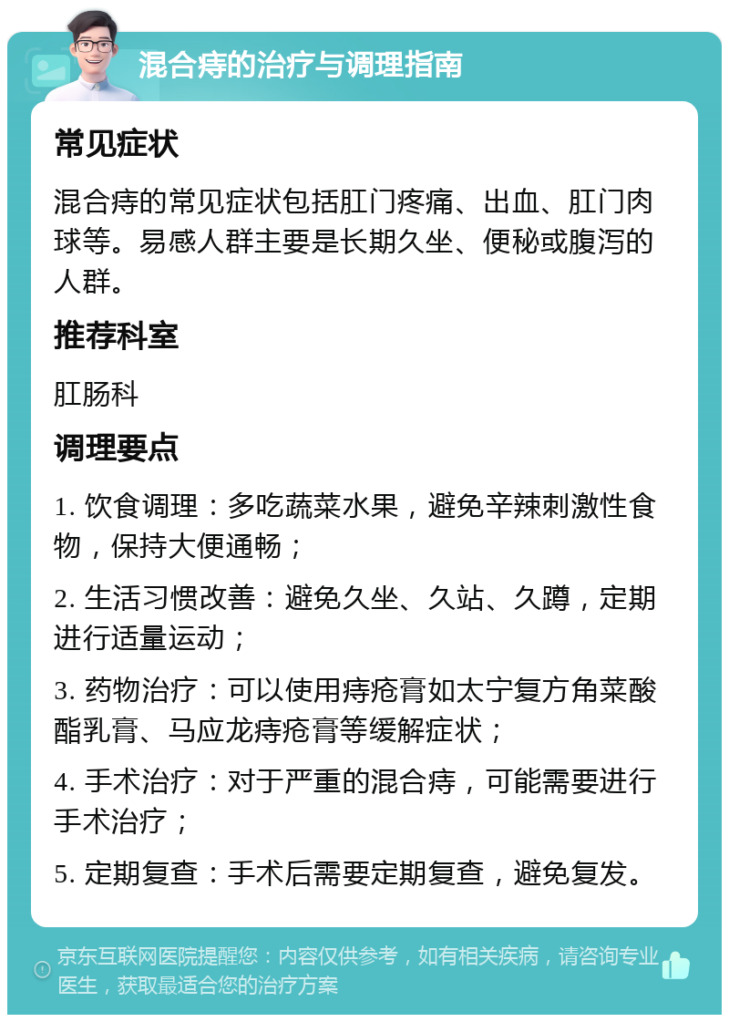 混合痔的治疗与调理指南 常见症状 混合痔的常见症状包括肛门疼痛、出血、肛门肉球等。易感人群主要是长期久坐、便秘或腹泻的人群。 推荐科室 肛肠科 调理要点 1. 饮食调理：多吃蔬菜水果，避免辛辣刺激性食物，保持大便通畅； 2. 生活习惯改善：避免久坐、久站、久蹲，定期进行适量运动； 3. 药物治疗：可以使用痔疮膏如太宁复方角菜酸酯乳膏、马应龙痔疮膏等缓解症状； 4. 手术治疗：对于严重的混合痔，可能需要进行手术治疗； 5. 定期复查：手术后需要定期复查，避免复发。