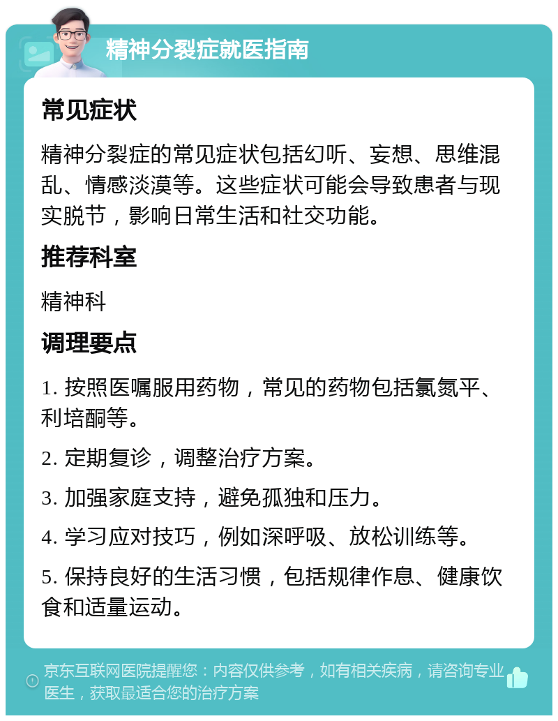 精神分裂症就医指南 常见症状 精神分裂症的常见症状包括幻听、妄想、思维混乱、情感淡漠等。这些症状可能会导致患者与现实脱节，影响日常生活和社交功能。 推荐科室 精神科 调理要点 1. 按照医嘱服用药物，常见的药物包括氯氮平、利培酮等。 2. 定期复诊，调整治疗方案。 3. 加强家庭支持，避免孤独和压力。 4. 学习应对技巧，例如深呼吸、放松训练等。 5. 保持良好的生活习惯，包括规律作息、健康饮食和适量运动。