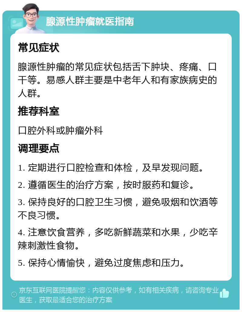 腺源性肿瘤就医指南 常见症状 腺源性肿瘤的常见症状包括舌下肿块、疼痛、口干等。易感人群主要是中老年人和有家族病史的人群。 推荐科室 口腔外科或肿瘤外科 调理要点 1. 定期进行口腔检查和体检，及早发现问题。 2. 遵循医生的治疗方案，按时服药和复诊。 3. 保持良好的口腔卫生习惯，避免吸烟和饮酒等不良习惯。 4. 注意饮食营养，多吃新鲜蔬菜和水果，少吃辛辣刺激性食物。 5. 保持心情愉快，避免过度焦虑和压力。