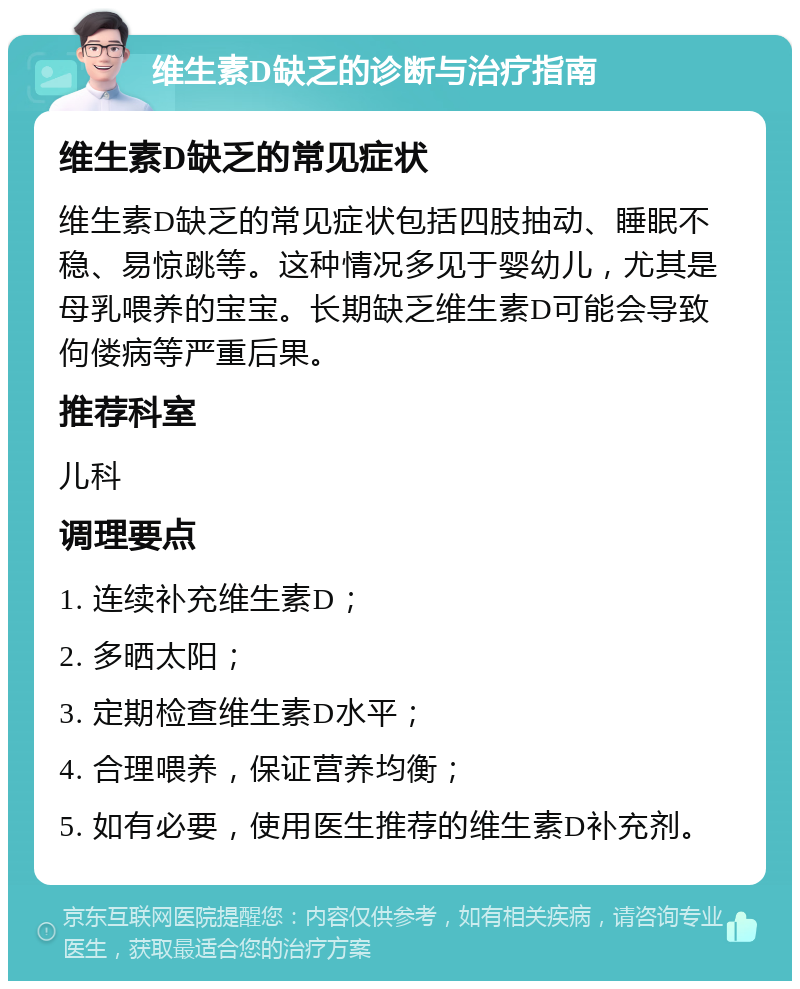 维生素D缺乏的诊断与治疗指南 维生素D缺乏的常见症状 维生素D缺乏的常见症状包括四肢抽动、睡眠不稳、易惊跳等。这种情况多见于婴幼儿，尤其是母乳喂养的宝宝。长期缺乏维生素D可能会导致佝偻病等严重后果。 推荐科室 儿科 调理要点 1. 连续补充维生素D； 2. 多晒太阳； 3. 定期检查维生素D水平； 4. 合理喂养，保证营养均衡； 5. 如有必要，使用医生推荐的维生素D补充剂。