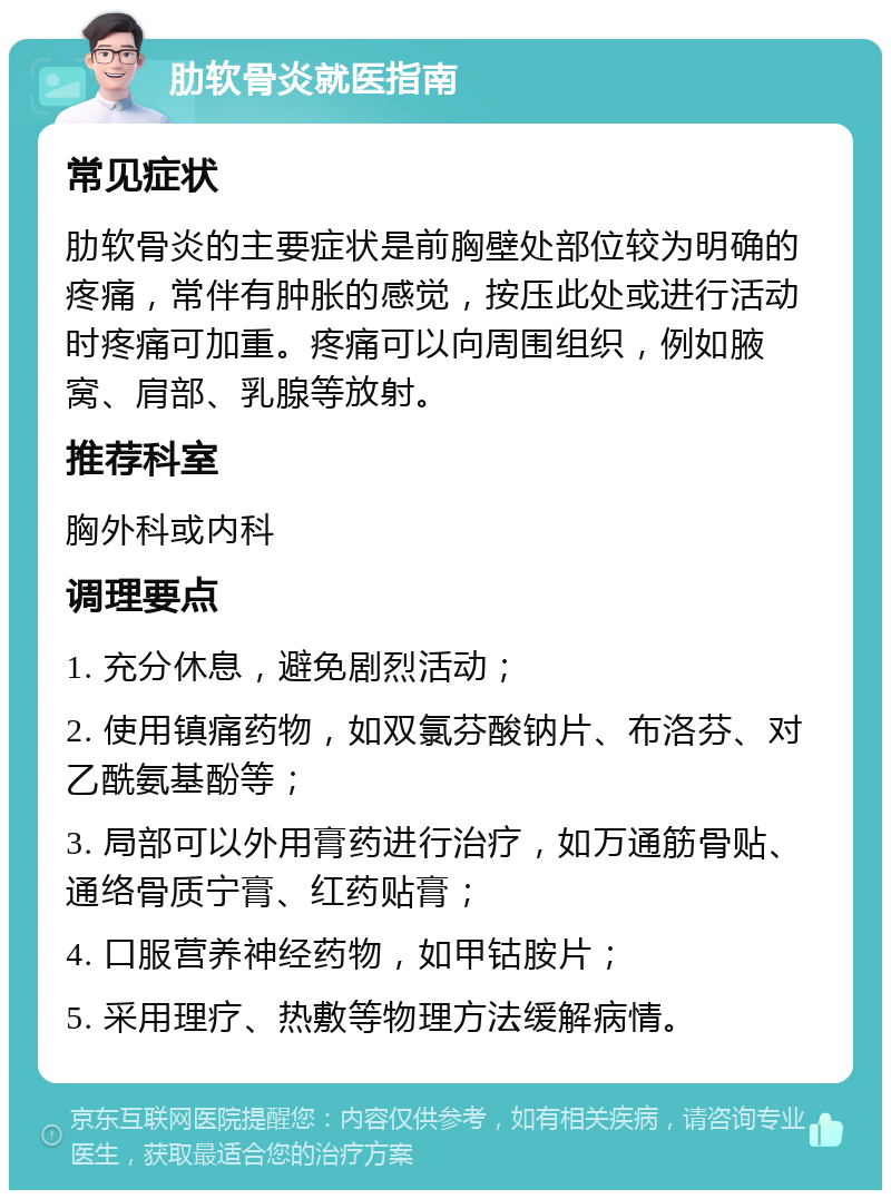 肋软骨炎就医指南 常见症状 肋软骨炎的主要症状是前胸壁处部位较为明确的疼痛，常伴有肿胀的感觉，按压此处或进行活动时疼痛可加重。疼痛可以向周围组织，例如腋窝、肩部、乳腺等放射。 推荐科室 胸外科或内科 调理要点 1. 充分休息，避免剧烈活动； 2. 使用镇痛药物，如双氯芬酸钠片、布洛芬、对乙酰氨基酚等； 3. 局部可以外用膏药进行治疗，如万通筋骨贴、通络骨质宁膏、红药贴膏； 4. 口服营养神经药物，如甲钴胺片； 5. 采用理疗、热敷等物理方法缓解病情。