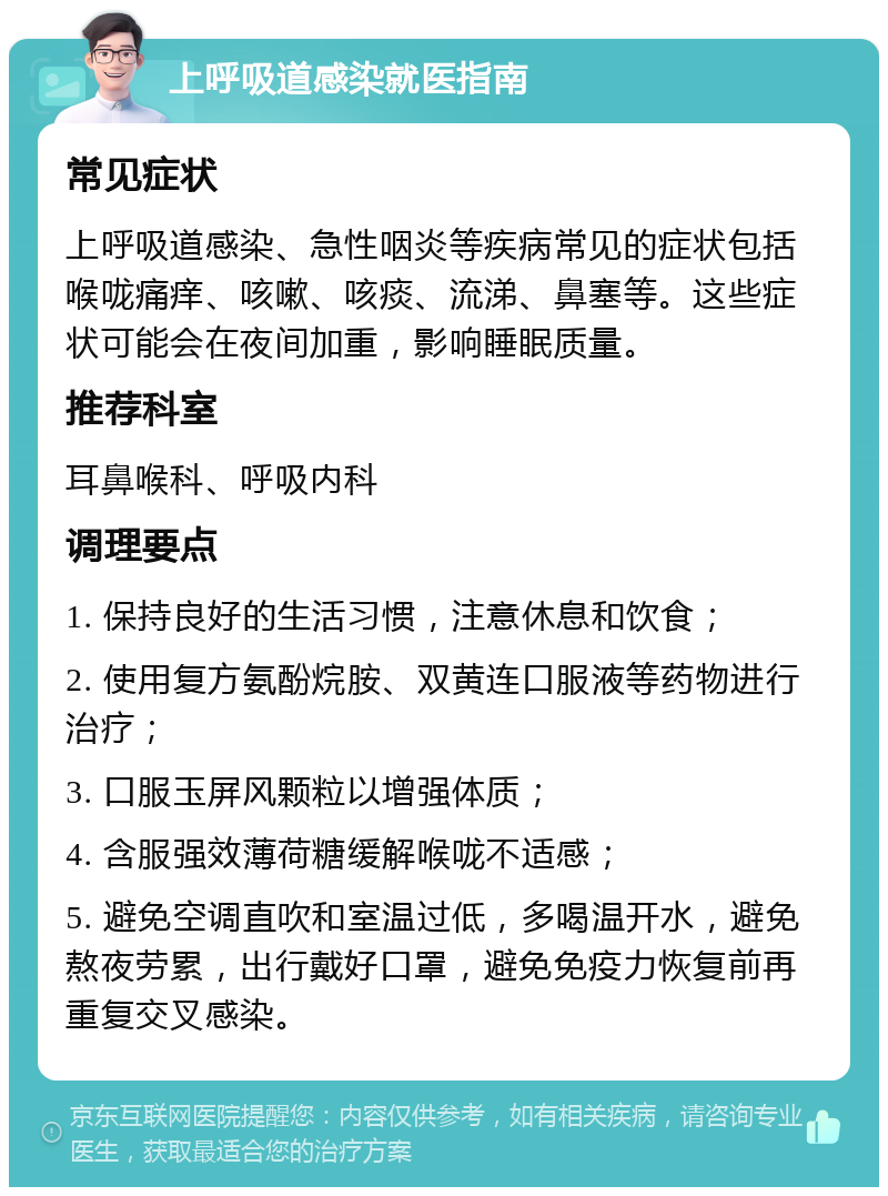 上呼吸道感染就医指南 常见症状 上呼吸道感染、急性咽炎等疾病常见的症状包括喉咙痛痒、咳嗽、咳痰、流涕、鼻塞等。这些症状可能会在夜间加重，影响睡眠质量。 推荐科室 耳鼻喉科、呼吸内科 调理要点 1. 保持良好的生活习惯，注意休息和饮食； 2. 使用复方氨酚烷胺、双黄连口服液等药物进行治疗； 3. 口服玉屏风颗粒以增强体质； 4. 含服强效薄荷糖缓解喉咙不适感； 5. 避免空调直吹和室温过低，多喝温开水，避免熬夜劳累，出行戴好口罩，避免免疫力恢复前再重复交叉感染。