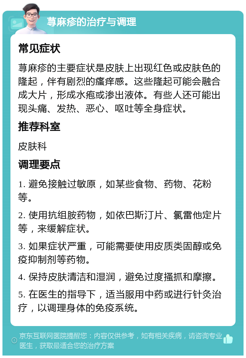 荨麻疹的治疗与调理 常见症状 荨麻疹的主要症状是皮肤上出现红色或皮肤色的隆起，伴有剧烈的瘙痒感。这些隆起可能会融合成大片，形成水疱或渗出液体。有些人还可能出现头痛、发热、恶心、呕吐等全身症状。 推荐科室 皮肤科 调理要点 1. 避免接触过敏原，如某些食物、药物、花粉等。 2. 使用抗组胺药物，如依巴斯汀片、氯雷他定片等，来缓解症状。 3. 如果症状严重，可能需要使用皮质类固醇或免疫抑制剂等药物。 4. 保持皮肤清洁和湿润，避免过度搔抓和摩擦。 5. 在医生的指导下，适当服用中药或进行针灸治疗，以调理身体的免疫系统。