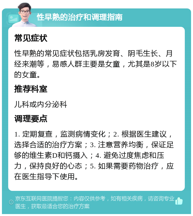 性早熟的治疗和调理指南 常见症状 性早熟的常见症状包括乳房发育、阴毛生长、月经来潮等，易感人群主要是女童，尤其是8岁以下的女童。 推荐科室 儿科或内分泌科 调理要点 1. 定期复查，监测病情变化；2. 根据医生建议，选择合适的治疗方案；3. 注意营养均衡，保证足够的维生素D和钙摄入；4. 避免过度焦虑和压力，保持良好的心态；5. 如果需要药物治疗，应在医生指导下使用。