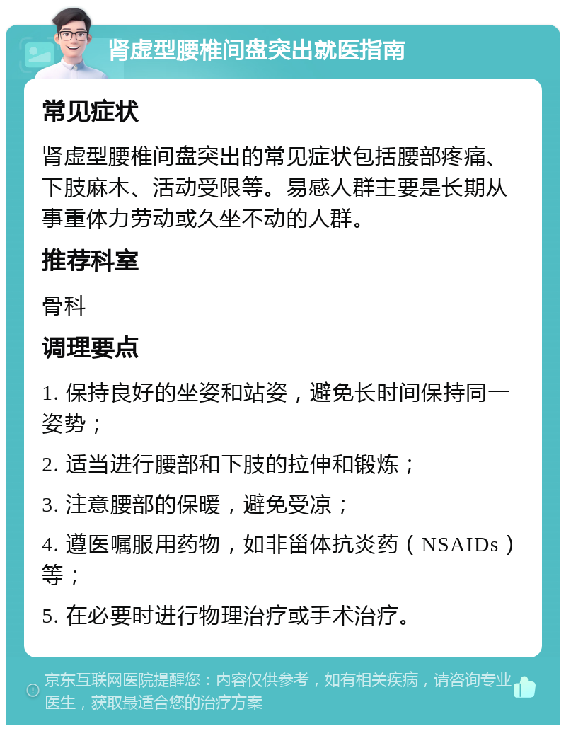 肾虚型腰椎间盘突出就医指南 常见症状 肾虚型腰椎间盘突出的常见症状包括腰部疼痛、下肢麻木、活动受限等。易感人群主要是长期从事重体力劳动或久坐不动的人群。 推荐科室 骨科 调理要点 1. 保持良好的坐姿和站姿，避免长时间保持同一姿势； 2. 适当进行腰部和下肢的拉伸和锻炼； 3. 注意腰部的保暖，避免受凉； 4. 遵医嘱服用药物，如非甾体抗炎药（NSAIDs）等； 5. 在必要时进行物理治疗或手术治疗。