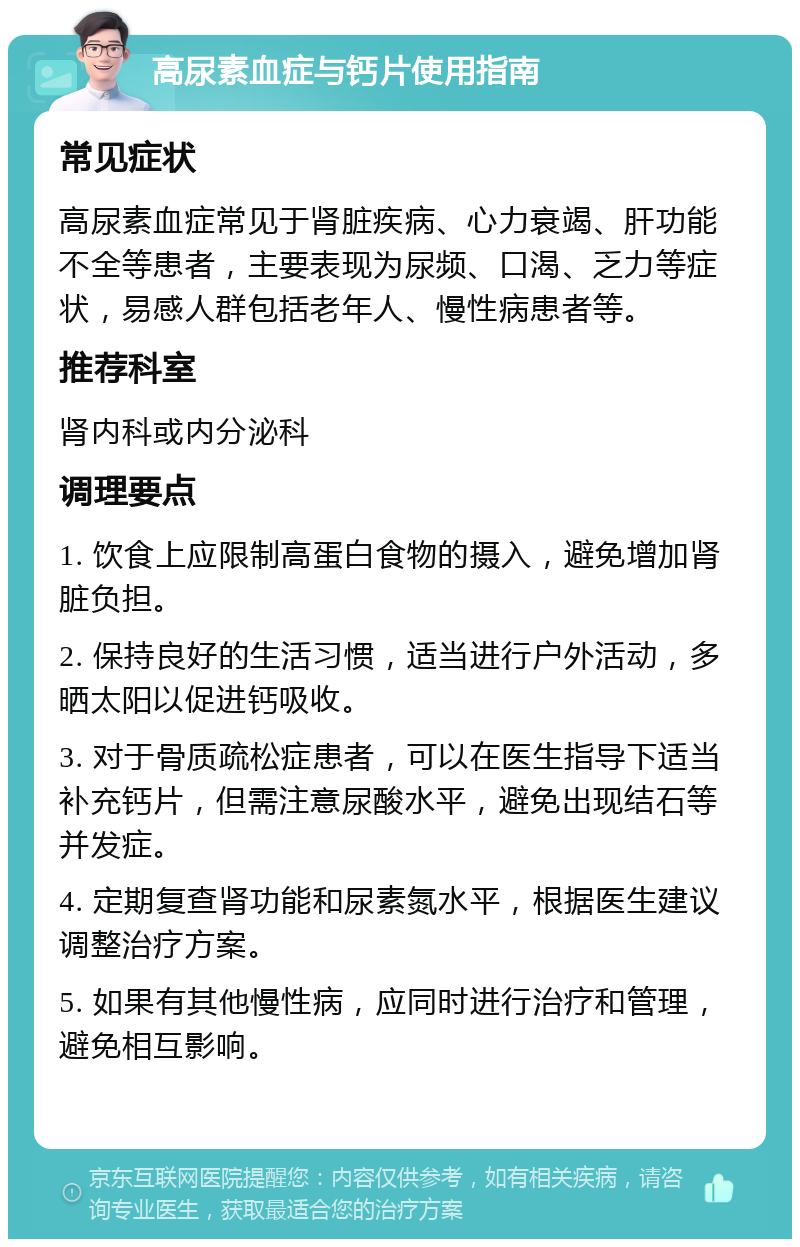 高尿素血症与钙片使用指南 常见症状 高尿素血症常见于肾脏疾病、心力衰竭、肝功能不全等患者，主要表现为尿频、口渴、乏力等症状，易感人群包括老年人、慢性病患者等。 推荐科室 肾内科或内分泌科 调理要点 1. 饮食上应限制高蛋白食物的摄入，避免增加肾脏负担。 2. 保持良好的生活习惯，适当进行户外活动，多晒太阳以促进钙吸收。 3. 对于骨质疏松症患者，可以在医生指导下适当补充钙片，但需注意尿酸水平，避免出现结石等并发症。 4. 定期复查肾功能和尿素氮水平，根据医生建议调整治疗方案。 5. 如果有其他慢性病，应同时进行治疗和管理，避免相互影响。