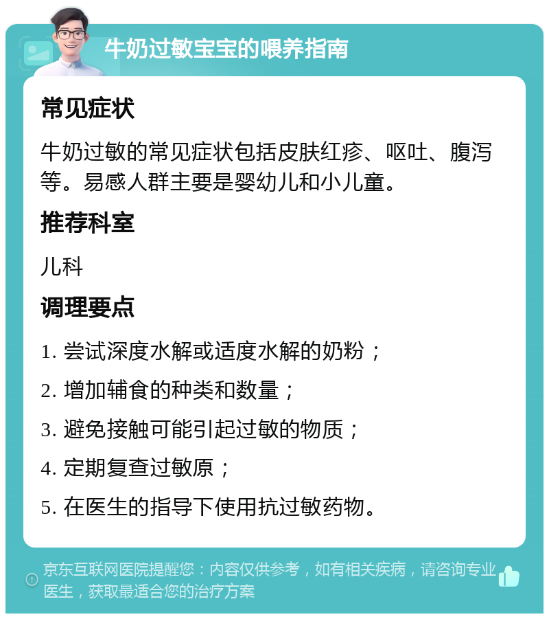 牛奶过敏宝宝的喂养指南 常见症状 牛奶过敏的常见症状包括皮肤红疹、呕吐、腹泻等。易感人群主要是婴幼儿和小儿童。 推荐科室 儿科 调理要点 1. 尝试深度水解或适度水解的奶粉； 2. 增加辅食的种类和数量； 3. 避免接触可能引起过敏的物质； 4. 定期复查过敏原； 5. 在医生的指导下使用抗过敏药物。