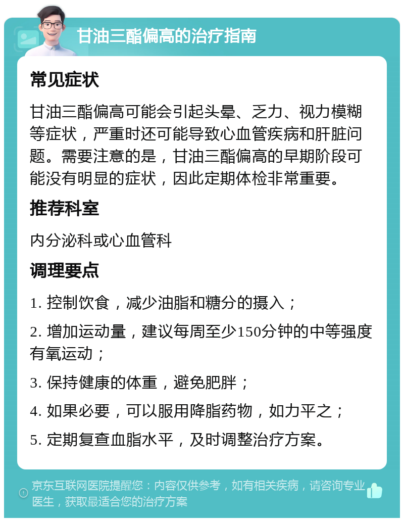 甘油三酯偏高的治疗指南 常见症状 甘油三酯偏高可能会引起头晕、乏力、视力模糊等症状，严重时还可能导致心血管疾病和肝脏问题。需要注意的是，甘油三酯偏高的早期阶段可能没有明显的症状，因此定期体检非常重要。 推荐科室 内分泌科或心血管科 调理要点 1. 控制饮食，减少油脂和糖分的摄入； 2. 增加运动量，建议每周至少150分钟的中等强度有氧运动； 3. 保持健康的体重，避免肥胖； 4. 如果必要，可以服用降脂药物，如力平之； 5. 定期复查血脂水平，及时调整治疗方案。