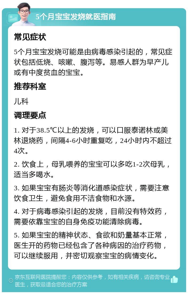 5个月宝宝发烧就医指南 常见症状 5个月宝宝发烧可能是由病毒感染引起的，常见症状包括低烧、咳嗽、腹泻等。易感人群为早产儿或有中度贫血的宝宝。 推荐科室 儿科 调理要点 1. 对于38.5℃以上的发烧，可以口服泰诺林或美林退烧药，间隔4-6小时重复吃，24小时内不超过4次。 2. 饮食上，母乳喂养的宝宝可以多吃1-2次母乳，适当多喝水。 3. 如果宝宝有肠炎等消化道感染症状，需要注意饮食卫生，避免食用不洁食物和水源。 4. 对于病毒感染引起的发烧，目前没有特效药，需要依靠宝宝的自身免疫功能清除病毒。 5. 如果宝宝的精神状态、食欲和奶量基本正常，医生开的药物已经包含了各种病因的治疗药物，可以继续服用，并密切观察宝宝的病情变化。