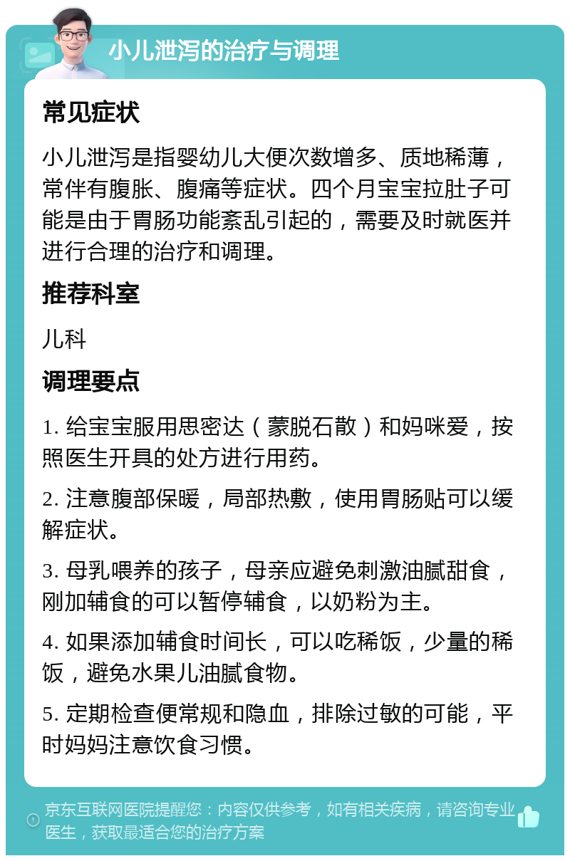 小儿泄泻的治疗与调理 常见症状 小儿泄泻是指婴幼儿大便次数增多、质地稀薄，常伴有腹胀、腹痛等症状。四个月宝宝拉肚子可能是由于胃肠功能紊乱引起的，需要及时就医并进行合理的治疗和调理。 推荐科室 儿科 调理要点 1. 给宝宝服用思密达（蒙脱石散）和妈咪爱，按照医生开具的处方进行用药。 2. 注意腹部保暖，局部热敷，使用胃肠贴可以缓解症状。 3. 母乳喂养的孩子，母亲应避免刺激油腻甜食，刚加辅食的可以暂停辅食，以奶粉为主。 4. 如果添加辅食时间长，可以吃稀饭，少量的稀饭，避免水果儿油腻食物。 5. 定期检查便常规和隐血，排除过敏的可能，平时妈妈注意饮食习惯。