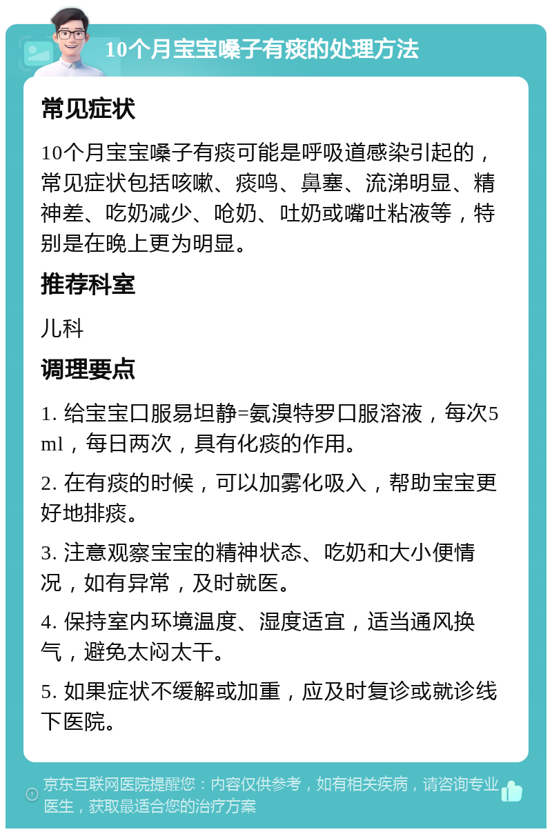 10个月宝宝嗓子有痰的处理方法 常见症状 10个月宝宝嗓子有痰可能是呼吸道感染引起的，常见症状包括咳嗽、痰鸣、鼻塞、流涕明显、精神差、吃奶减少、呛奶、吐奶或嘴吐粘液等，特别是在晚上更为明显。 推荐科室 儿科 调理要点 1. 给宝宝口服易坦静=氨溴特罗口服溶液，每次5ml，每日两次，具有化痰的作用。 2. 在有痰的时候，可以加雾化吸入，帮助宝宝更好地排痰。 3. 注意观察宝宝的精神状态、吃奶和大小便情况，如有异常，及时就医。 4. 保持室内环境温度、湿度适宜，适当通风换气，避免太闷太干。 5. 如果症状不缓解或加重，应及时复诊或就诊线下医院。