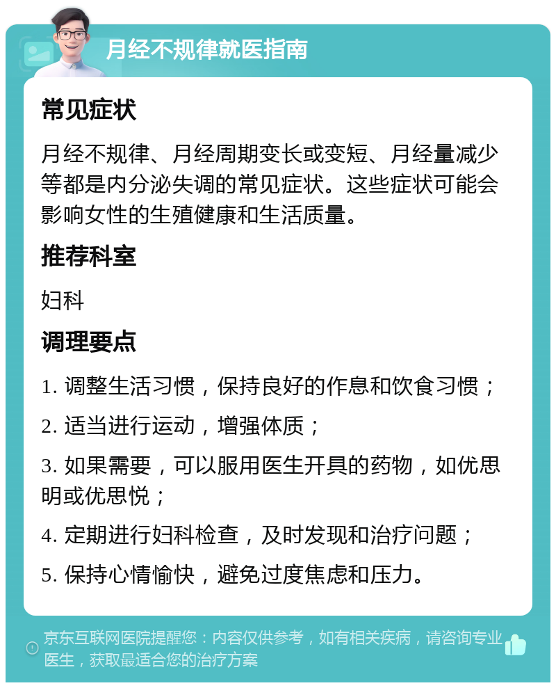 月经不规律就医指南 常见症状 月经不规律、月经周期变长或变短、月经量减少等都是内分泌失调的常见症状。这些症状可能会影响女性的生殖健康和生活质量。 推荐科室 妇科 调理要点 1. 调整生活习惯，保持良好的作息和饮食习惯； 2. 适当进行运动，增强体质； 3. 如果需要，可以服用医生开具的药物，如优思明或优思悦； 4. 定期进行妇科检查，及时发现和治疗问题； 5. 保持心情愉快，避免过度焦虑和压力。