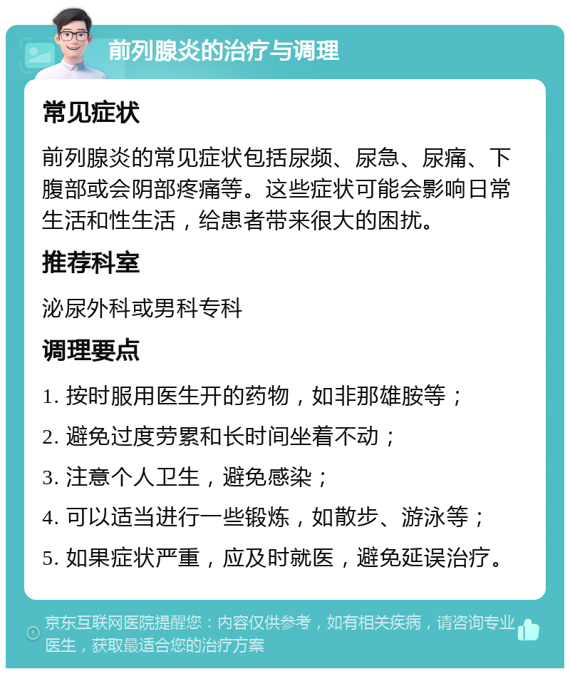 前列腺炎的治疗与调理 常见症状 前列腺炎的常见症状包括尿频、尿急、尿痛、下腹部或会阴部疼痛等。这些症状可能会影响日常生活和性生活，给患者带来很大的困扰。 推荐科室 泌尿外科或男科专科 调理要点 1. 按时服用医生开的药物，如非那雄胺等； 2. 避免过度劳累和长时间坐着不动； 3. 注意个人卫生，避免感染； 4. 可以适当进行一些锻炼，如散步、游泳等； 5. 如果症状严重，应及时就医，避免延误治疗。