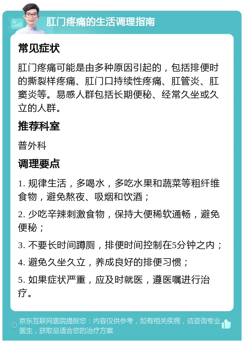 肛门疼痛的生活调理指南 常见症状 肛门疼痛可能是由多种原因引起的，包括排便时的撕裂样疼痛、肛门口持续性疼痛、肛管炎、肛窦炎等。易感人群包括长期便秘、经常久坐或久立的人群。 推荐科室 普外科 调理要点 1. 规律生活，多喝水，多吃水果和蔬菜等粗纤维食物，避免熬夜、吸烟和饮酒； 2. 少吃辛辣刺激食物，保持大便稀软通畅，避免便秘； 3. 不要长时间蹲厕，排便时间控制在5分钟之内； 4. 避免久坐久立，养成良好的排便习惯； 5. 如果症状严重，应及时就医，遵医嘱进行治疗。