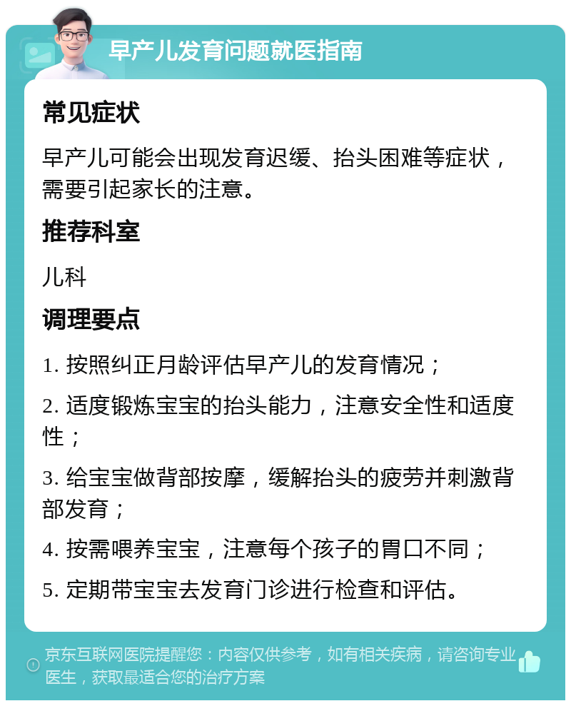 早产儿发育问题就医指南 常见症状 早产儿可能会出现发育迟缓、抬头困难等症状，需要引起家长的注意。 推荐科室 儿科 调理要点 1. 按照纠正月龄评估早产儿的发育情况； 2. 适度锻炼宝宝的抬头能力，注意安全性和适度性； 3. 给宝宝做背部按摩，缓解抬头的疲劳并刺激背部发育； 4. 按需喂养宝宝，注意每个孩子的胃口不同； 5. 定期带宝宝去发育门诊进行检查和评估。