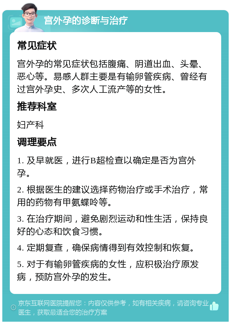 宫外孕的诊断与治疗 常见症状 宫外孕的常见症状包括腹痛、阴道出血、头晕、恶心等。易感人群主要是有输卵管疾病、曾经有过宫外孕史、多次人工流产等的女性。 推荐科室 妇产科 调理要点 1. 及早就医，进行B超检查以确定是否为宫外孕。 2. 根据医生的建议选择药物治疗或手术治疗，常用的药物有甲氨蝶呤等。 3. 在治疗期间，避免剧烈运动和性生活，保持良好的心态和饮食习惯。 4. 定期复查，确保病情得到有效控制和恢复。 5. 对于有输卵管疾病的女性，应积极治疗原发病，预防宫外孕的发生。