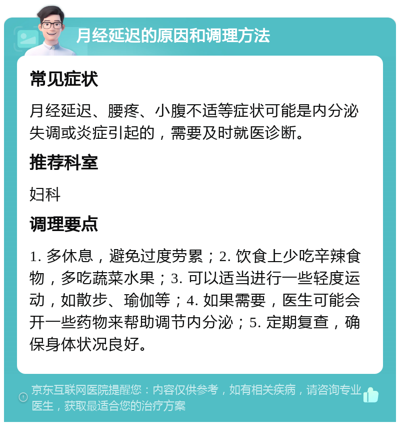 月经延迟的原因和调理方法 常见症状 月经延迟、腰疼、小腹不适等症状可能是内分泌失调或炎症引起的，需要及时就医诊断。 推荐科室 妇科 调理要点 1. 多休息，避免过度劳累；2. 饮食上少吃辛辣食物，多吃蔬菜水果；3. 可以适当进行一些轻度运动，如散步、瑜伽等；4. 如果需要，医生可能会开一些药物来帮助调节内分泌；5. 定期复查，确保身体状况良好。