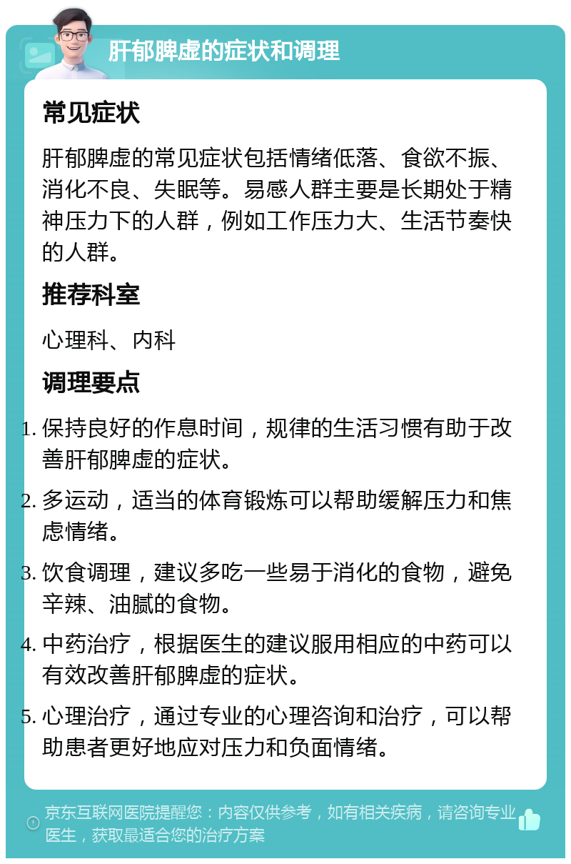 肝郁脾虚的症状和调理 常见症状 肝郁脾虚的常见症状包括情绪低落、食欲不振、消化不良、失眠等。易感人群主要是长期处于精神压力下的人群，例如工作压力大、生活节奏快的人群。 推荐科室 心理科、内科 调理要点 保持良好的作息时间，规律的生活习惯有助于改善肝郁脾虚的症状。 多运动，适当的体育锻炼可以帮助缓解压力和焦虑情绪。 饮食调理，建议多吃一些易于消化的食物，避免辛辣、油腻的食物。 中药治疗，根据医生的建议服用相应的中药可以有效改善肝郁脾虚的症状。 心理治疗，通过专业的心理咨询和治疗，可以帮助患者更好地应对压力和负面情绪。